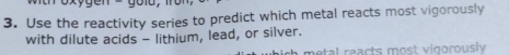 Use the reactivity series to predict which metal reacts most vigorously 
with dilute acids - lithium, lead, or silver. 
metal reacts most vigorously