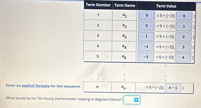 beginarrayr 1 1endarray
Enter an explicit formula for the sequence. n a_n =5+(-2)(|n-1|)
What would be his 7th hourly thermometer reading in degrees Celsius?