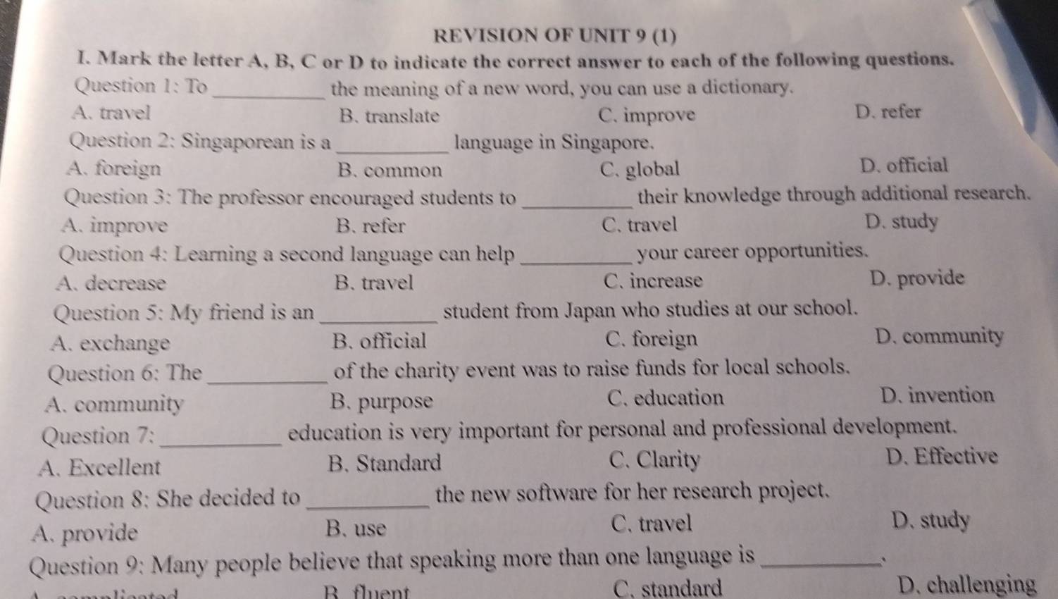 REVISION OF UNIT 9 (1)
I. Mark the letter A, B, C or D to indicate the correct answer to each of the following questions.
Question 1: To _the meaning of a new word, you can use a dictionary.
A. travel B. translate C. improve D. refer
Question 2: Singaporean is a_ language in Singapore.
A. foreign B. common C. global D. official
Question 3: The professor encouraged students to _their knowledge through additional research.
A. improve B. refer C. travel D. study
Question 4: Learning a second language can help _your career opportunities.
A. decrease B. travel C. increase D. provide
Question 5: My friend is an _student from Japan who studies at our school.
A. exchange B. official C. foreign D. community
Question 6: The _of the charity event was to raise funds for local schools.
A. community B. purpose C. education D. invention
Question 7:_ education is very important for personal and professional development.
A. Excellent B. Standard C. Clarity
D. Effective
Question 8: She decided to _the new software for her research project.
A. provide B. use
C. travel D. study
Question 9: Many people believe that speaking more than one language is_
`
B fluent C. standard D. challenging