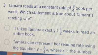 Tamara reads at a constant rate of  3/4  book per
week. Which statement is true about Tamara’s
reading rate?
It takes Tamara exactly
entire book. 1 1/2  weeks to read an
Tamara can represent her reading rate using
the equation y= 3/4 x , where x is the number