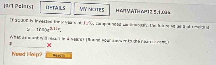 DETAILS MY NOTES HARMATHAP12 5.1.036. 
If $1000 is invested for x years at 11%, compounded continuously, the future value that results is
S=1000e^(0.11x). 
_ 
What amount will result in 4 years? (Round your answer to the nearest cent.)
$
x
Need Help? Read It