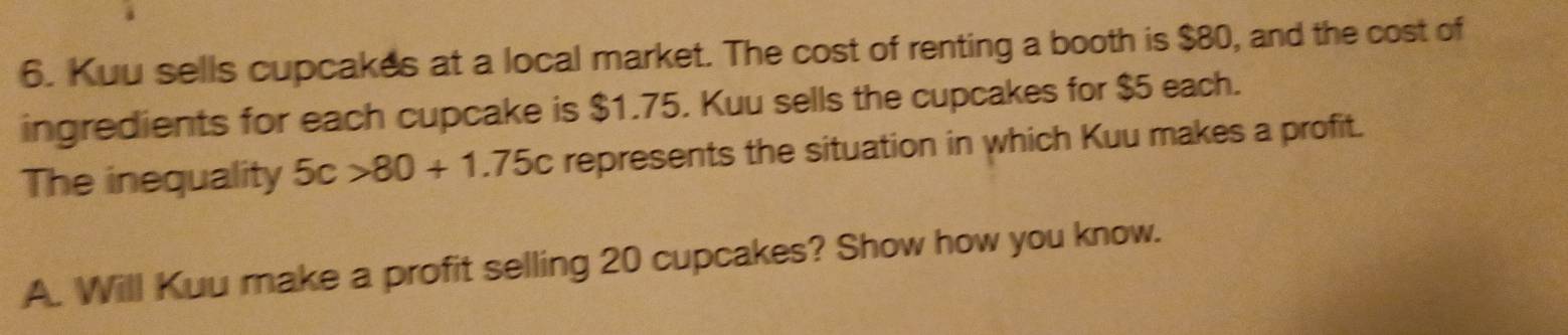 Kuu sells cupcakes at a local market. The cost of renting a booth is $80, and the cost of 
ingredients for each cupcake is $1.75. Kuu sells the cupcakes for $5 each. 
The inequality 5c>80+1.75c represents the situation in which Kuu makes a profit. 
A. Will Kuu make a profit selling 20 cupcakes? Show how you know.