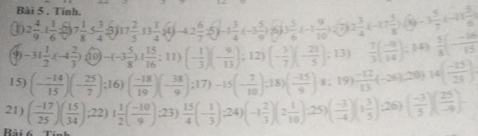 Tính.
(2 4/9 .1 1/6  frac 7 1/8 ,5 3/4 ,3 17 2/5 ,13 1/4 ,4j-4,2 6/7 ,5j-1 3/4 ,(-3 5/9 )(6) (3 5/6 (-1 9/10 )(7)2 3/4 (-17 5/8 )(x)-3 5/7 (-11 5/6 )
9) -31 1/2 · (-4 2/3 ) (10)-(-3 5/8 ),( 15/16 ;11)(- 1/3 )(- 9/13 );12)(- 3/7 )(- 21/5 );13)  7/3 ( (-4)/14 )= 14)  5/8 (- (-16)/15 )
15) (- (-14)/15 )(- 25/7 );16)( (-18)/19 )(- 38/9 );17)-15(- 7/10 );18)( (-15)/9 )s;19) (-12)/13 (-26),20)14( (-15)/28 ).
21) ( (-17)/25 )( 15/34 ),22)1 1/2 ( (-10)/9 ),23) 15/4 (- 1/3 ),24)(-1 2/3 )(2 1/10 ),25)( (-3)/-4 )(1 3/5 )( 25/-9 )-
Rài