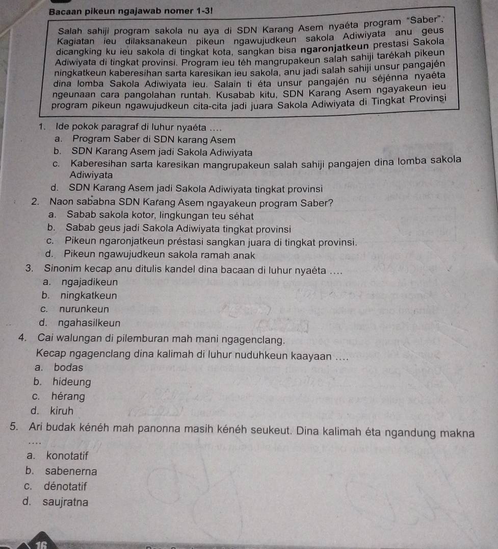 Bacaan pikeun ngajawab nomer 1-3!
Salah sahiji program sakola nu aya di SDN Karang Asem nyaéta program “Saber”.
Kagiatan ieu dilaksanakeun pikeun ngawujudkeun sakola Adiwiyata anu geus
dicangking ku ieu sakola di tingkat kota, sangkan bisa ngaronjatkeun prestasi Sakola
Adiwiyata di tingkat provinsi. Program ieu têh mangrupakeun salah sahiji tarékah pikeun
ningkatkeun kaberesihan sarta karesikan ieu sakola, anu jadi salah sahiji unsur pangajén
dina lomba Sakola Adiwiyata ieu. Salain ti éta unsur pangajén nu séjénna nyaéta
ngeunaan cara pangolahan runtah. Kusabab kitu, SDN Karang Asem ngayakeun ieu
program pikeun ngawujudkeun cita-cita jadi juara Sakola Adiwiyata di Tingkat Provinsi
1. Ide pokok paragraf di luhur nyaéta ....
a. Program Saber di SDN karang Asem
b. SDN Karang Asem jadi Sakola Adiwiyata
c. Kaberesihan sarta karesikan mangrupakeun salah sahiji pangajen dina lomba sakola
Adiwiyata
d. SDN Karang Asem jadi Sakola Adiwiyata tingkat provinsi
2. Naon sababna SDN Karang Asem ngayakeun program Saber?
a. Sabab sakola kotor, lingkungan teu séhat
b. Sabab geus jadi Sakola Adiwiyata tingkat provinsi
c. Pikeun ngaronjatkeun préstasi sangkan juara di tingkat provinsi.
d. Pikeun ngawujudkeun sakola ramah anak
3. Sinonim kecap anu ditulis kandel dina bacaan di luhur nyaéta …...
a. ngajadikeun
b. ningkatkeun
c. nurunkeun
d. ngahasilkeun
4. Cai walungan di pilemburan mah mani ngagenclang.
Kecap ngagenclang dina kalimah di luhur nuduhkeun kaayaan ....
a. bodas
b. hideung
c. hérang
d. kiruh
5. Ari budak kénéh mah panonna masih kénéh seukeut. Dina kalimah éta ngandung makna
a. konotatif
b. sabenerna
c. dénotatif
d. saujratna