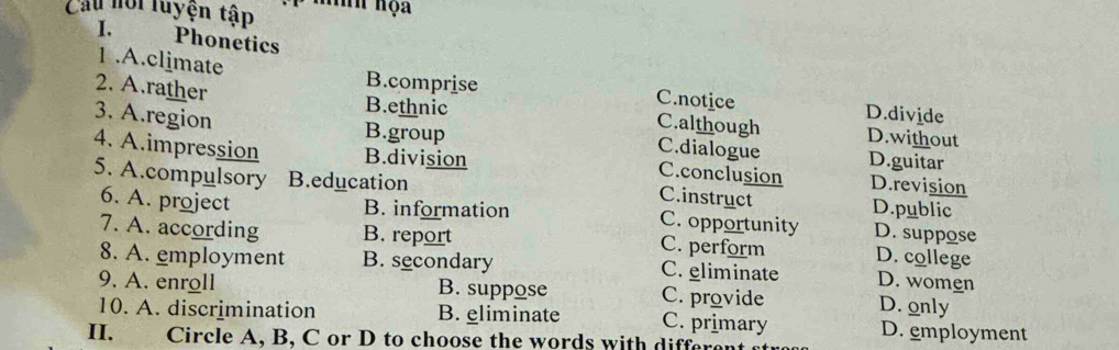 Cầu hới luyện tập hh họa
I. Phonetics
1.A.climate B.comprise C.notice D.divide
2. A.rather B.ethnic C.although D.without
3. A.region B.group C.dialogue D.guitar
4. A.impression B.division D.revision
C.conclusion
5. A.compulsory B.education D.public
C.instruct
6. A. project B. information C. opportunity D. suppose
7. A. according B. report C. perform D. college
8. A. employment B. secondary C. eliminate D. women
9. A. enroll B. suppose C. provide D. only
10. A. discrimination B. eliminate C. primary D. employment
II. Circle A, B, C or D to choose the words with differe