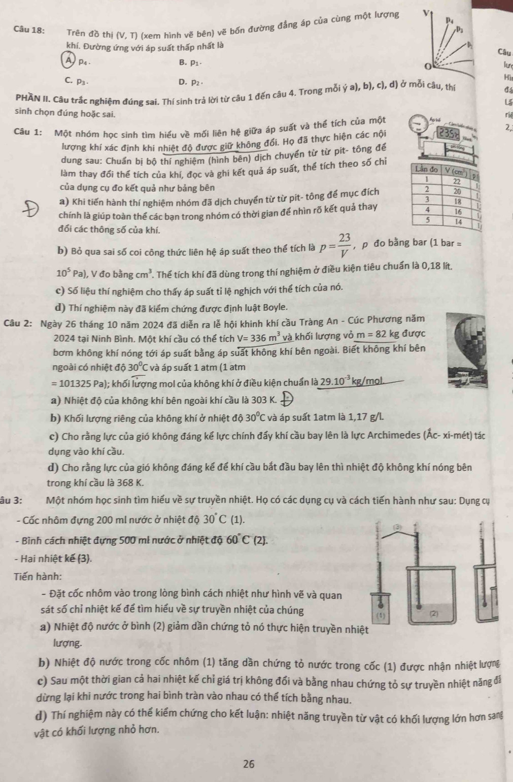 P4
Câu 18: Trên đồ thị (V,T) (xem hình vẽ bên) vẽ bốn đường đẳng áp của cùng một lượng √
P
khí. Đường ứng với áp suất thấp nhất là
Câu
A p₄ B. P1 0
lư
C. P₃ D. P_2·
Hì
PHAN II. Câu trắc nghiệm đúng sai. Thí sinh trả lời từ câu 1 đến câu 4. Trong mỗi ya),b),c),d) ở mỗi câu, thí đá
La
sinh chọn đúng hoặc sai. riê
Câu 1: Một nhóm học sinh tìm hiểu về mối liên hệ giữa áp suất và thể tích của một hạké
lượng khí xác định khi nhiệt độ được giữ không đổi. Họ đã thực hiện các nội 35 2,
dung sau: Chuẩn bị bộ thí nghiệm (hình bên) dịch chuyển từ từ pit- tông để
làm thay đổi thể tích của khí. đọc và ghi kết quả áp suất, thể tích theo số chỉ
của dụng cụ đo kết quả như bảng bên
a) Khi tiến hành thí nghiệm nhóm đã dịch chuyển từ từ pit- tông để mục đích
chính là giúp toàn thể các bạn trong nhóm có thời gian để nhìn rõ kết quả thay
đổi các thông số của khí.
b) Bỏ qua sai số coi công thức liên hệ áp suất theo thế tích là p= 23/V  , p đo bằng bar (1 bar =
10^5Pa) ), V đo bằng cm^3 T Thể tích khí đã dùng trong thí nghiệm ở điều kiện tiêu chuẩn là 0,18 lít.
c) Số liệu thí nghiệm cho thấy áp suất tỉ lệ nghịch với thể tích của nó.
d) Thí nghiệm này đã kiểm chứng được định luật Boyle.
Câu 2: Ngày 26 tháng 10 năm 2024 đã diễn ra lễ hội khinh khí cầu Tràng An - Cúc Phương năm
2024 tại Ninh Bình. Một khí cầu có thể tích V=336m^3 và khối lượng vỏ m=82 kg được
bơm không khí nóng tới áp suất bằng áp suất không khí bên ngoài. Biết không khí bên
ngoài có nhiệt dhat O30°C và áp suất 1 atm (1 atm
=101325Pa); khối lượng mol của không khí ở điều kiện chuẩn là 29.10^(-3) kg/mol.
a) Nhiệt độ của không khí bên ngoài khí cầu là 303 K.
b) Khối lượng riêng của không khí ở nhiệt độ 30°C và áp suất 1atm là 1,17 g/l.
c) Cho rằng lực của gió không đáng kể lực chính đẩy khí cầu bay lên là lực Archimedes (Ấc- xi-mét) tác
dụng vào khí cầu.
d) Cho rằng lực của gió không đáng kể để khí cầu bắt đầu bay lên thì nhiệt độ không khí nóng bên
trong khí cầu là 368 K.
âu 3: Một nhóm học sinh tìm hiểu về sự truyền nhiệt. Họ có các dụng cụ và cách tiến hành như sau: Dụng cự
- Cấc nhôm đựng 200 ml nước ở nhiệt độ 30°C (1).
- Bình cách nhiệt đựng 500 ml nước ở nhiệt độ 60°C (2).
- Hai nhiệt kế (3).
Tiến hành:
- Đặt cốc nhôm vào trong lòng bình cách nhiệt như hình vẽ và quan
sát số chỉ nhiệt kế để tìm hiểu về sự truyền nhiệt của chúng 
a) Nhiệt độ nước ở bình (2) giảm dần chứng tỏ nó thực hiện truyền nh
lượng.
b) Nhiệt độ nước trong cốc nhôm (1) tăng dần chứng tỏ nước trong cốc (1) được nhận nhiệt lượng
c) Sau một thời gian cả hai nhiệt kế chỉ giá trị không đổi và bằng nhau chứng tỏ sự truyền nhiệt năng đã
dừng lại khi nước trong hai bình tràn vào nhau có thể tích bằng nhau.
d) Thí nghiệm này có thể kiểm chứng cho kết luận: nhiệt năng truyền từ vật có khối lượng lớn hơn san
vật có khối lượng nhỏ hơn.
26