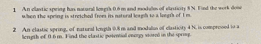 An elastic spring has natural length 0.6 m and modulus of elasticity 8 N. Find the work done 
when the spring is stretched from its natural length to a length of I m. 
2 An elastic spring, of natural length 0.8 m and modulus of elasticity 4 N. is compressed to a 
length of 0.6m. Find the elastic potential energy stored in the spring.