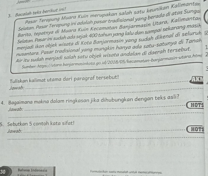 Jawab. 
3. Bacalah teks berikut ini! 
Pasar Terapung Muara Kuin merupakan salah satu keunikan Kalimantan 
Selatan. Pasar Terapung ini adalah pasar tradisional yang berada di atas Sunga 
Barito, tepatnya di Muara Kuin Kecamatan Banjarmasin Utara, Kalimantan 
Selatan. Pasar ini sudah ada sejak 400 tahun yang lalu dan sampai sekarang masih 
menjadi ikon objek wisata di Kota Banjarmasin yang sudah dikenal di seluruh 
nusantara. Pasar tradisional yang mungkin hanya ada satu-satunya di Tanah 
Air itu sudah menjadi salah satu objek wisata andalan di daerah tersebut. 1 
Sumber: https://utara.banjarmasinkota.go.id/2018/05/kecamatan-banjarmasin-utara.htm| 2 
_ 
Tuliskan kalimat utama dari paragraf tersebut! AKI 
_ 
Jawab: 
_ 
_ 
4. Bagaimana makna dalam ringkasan jika dihubungkan dengan teks asli? 
HOTS 
Jawab: 
_ 
5. Sebutkan 5 contoh kata sifat! 
Jawab:_ HOTS 
_ 
30 Bahasa Indonesia Formulasikan suatu masalah untuk memecahkannya.