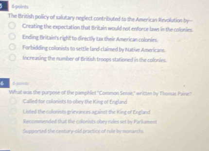 5 6 points
The British policy of salutary neglect contributed to the American Revolution by--
Creating the expectation that Britain would not enforce laws in the colonies.
Ending Britain's right to directly tax their American colonies.
Forbidding colonists to settle land claimed by Native Americans.
Increasing the number of British troops stationed in the colonies.
6 6 points
What was the purpose of the pamphlet "Common Sense,' written by Thomas Paine?
Called for colonists to obey the King of England
Listed the colonists grievances against the King of England
Recommended that the colonists obey rules set by Parliament
Supported the century-old practice of rule by monarchs