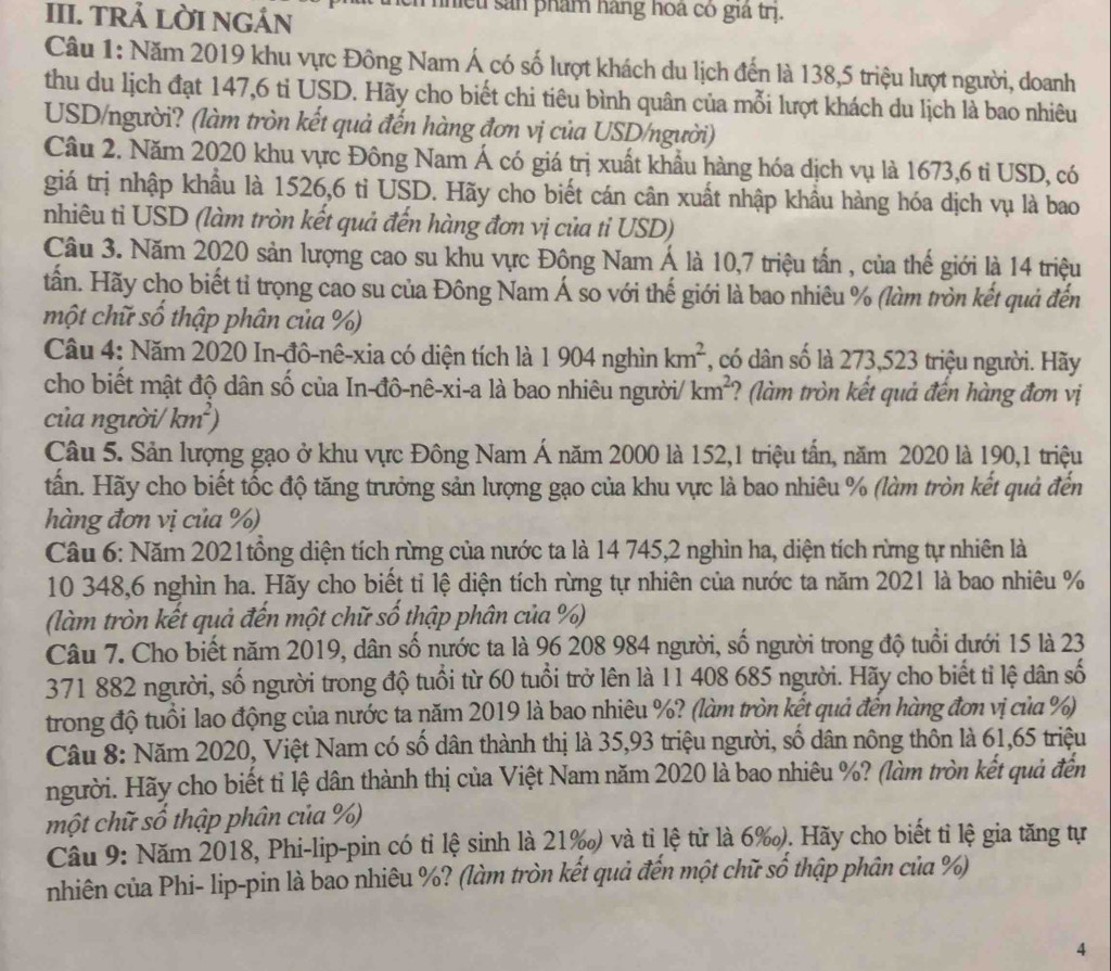 TRẢ LỜI NGÁN
nhều sản phẩm hàng hoa có giả trị.
Câu 1: Năm 2019 khu vực Đông Nam Á có số lượt khách du lịch đến là 138,5 triệu lượt người, doanh
thu du lịch đạt 147,6 ti USD. Hãy cho biết chi tiêu bình quân của mỗi lượt khách du lịch là bao nhiêu
USD/người? (làm tròn kết quả đến hàng đơn vị của USD/người)
Câu 2. Năm 2020 khu vực Đông Nam Á có giá trị xuất khẩu hàng hóa dịch vụ là 1673,6 ti USD, có
giá trị nhập khẩu là 1526,6 tỉ USD. Hãy cho biết cán cân xuất nhập khẩu hàng hóa dịch vụ là bao
nhiêu ti USD (làm tròn kết quả đến hàng đơn vị của tỉ USD)
Câu 3. Năm 2020 sản lượng cao su khu vực Đông Nam Á là 10,7 triệu tấn , của thế giới là 14 triệu
tấn. Hãy cho biết tỉ trọng cao su của Đông Nam Á so với thế giới là bao nhiêu % (làm tròn kết quả đến
một chữ số thập phân của %)
Câu 4: Năm 2020 In-đô-nê-xia có diện tích là 1 904 nghìn km^2 *, có dân số là 273,523 triệu người. Hãy
cho biết mật độ dân số của In-đô-nê-xi-a là bao nhiêu người/ km^2 ? (làm tròn kết quả đến hàng đơn vị
của người/ km^2)
Câu 5. Sản lượng gạo ở khu vực Đông Nam Á năm 2000 là 152,1 triệu tấn, năm 2020 là 190,1 triệu
tấn. Hãy cho biết tốc độ tăng trưởng sản lượng gạo của khu vực là bao nhiêu % (làm tròn kết quả đến
hàng đơn vị của %)
Câu 6: Năm 2021tồng diện tích rừng của nước ta là 14 745,2 nghìn ha, diện tích rừng tự nhiên là
10 348,6 nghìn ha. Hãy cho biết tỉ lệ diện tích rừng tự nhiên của nước ta năm 2021 là bao nhiêu %
(làm tròn kết quả đến một chữ số thập phân của %)
Câu 7. Cho biết năm 2019, dân số nước ta là 96 208 984 người, số người trong độ tuổi dưới 15 là 23
371 882 người, số người trong độ tuổi từ 60 tuổi trở lên là 11 408 685 người. Hãy cho biết tỉ lệ dân số
trong độ tuổi lao động của nước ta năm 2019 là bao nhiêu %? (làm tròn kết quả đến hàng đơn vị của %)
Câu 8: Năm 2020, Việt Nam có số dân thành thị là 35,93 triệu người, số dân nông thôn là 61,65 triệu
người. Hãy cho biết tỉ lệ dân thành thị của Việt Nam năm 2020 là bao nhiêu %? (làm tròn kết quả đến
một chữ số thập phân của %)
Câu 9: Năm 2018, Phi-lip-pin có tỉ lệ sinh là 21‰) và tỉ lệ từ là 6‰). Hãy cho biết tỉ lệ gia tăng tự
nhiên của Phi- lip-pin là bao nhiêu %? (làm tròn kết quả đến một chữ số thập phân của %)
4