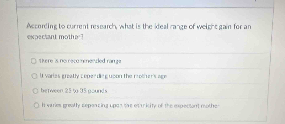 According to current research, what is the ideal range of weight gain for an
expectant mother?
there is no recommended range
it varies greatly depending upon the mother's age
between 25 to 35 pounds
it varies greatly depending upon the ethnicity of the expectant mother