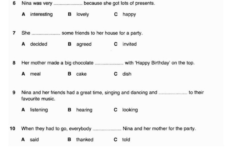 Nina was very _because she got lots of presents.
A interesting B lovely C happy
7 She _some friends to her house for a party.
A decided B agreed C invited
8 Her mother made a big chocolate _with ‘Happy Birthday’ on the top.
A meal B cake C dish
9 Nina and her friends had a great time, singing and dancing and _to their
favourite music.
A listening B hearing C looking
10 When they had to go, everybody _Nina and her mother for the party.
A said B thanked C told