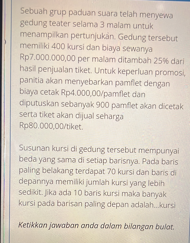 Sebuah grup paduan suara telah menyewa 
gedung teater selama 3 malam untuk 
menampilkan pertunjukàn. Gedung tersebut 
memiliki 400 kursi dan biaya sewanya
Rp7.000.000,00 per malam ditambah 25% dari 
hasil penjualan tiket. Untuk keperluan promosi, 
panitia akan menyebarkan pamflet dengan 
biaya cetak Rp4.000,00 /pamflet dan 
diputuskan sebanyak 900 pamflet akan dicetak 
serta tiket akan dijual seharga
Rp80.000,00 /tiket. 
Susunan kursi di gedung tersebut mempunyai 
beda yang sama di setiap barisnya. Pada baris 
paling belakang terdapat 70 kursi dan baris di 
depannya memiliki jumlah kursi yang lebih 
sedikit. Jika ada 10 baris kursi maka banyak 
kursi pada barisan paling depan adalah...kursi 
Ketikkan jawaban anda dalam bilangan bulat.