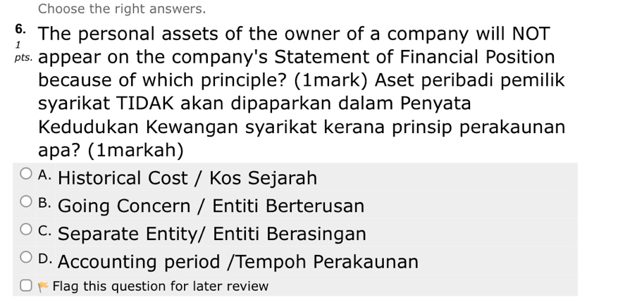 Choose the right answers.
§ The personal assets of the owner of a company will NOT
1
appear on the company's Statement of Financial Position
because of which principle? (1mark) Aset peribadi pemilik
syarikat TIDAK akan dipaparkan dalam Penyata
Kedudukan Kewangan syarikat kerana prinsip perakaunan
apa? (1markah)
A. Historical Cost / Kos Sejarah
B. Going Concern / Entiti Berterusan
c. Separate Entity/ Entiti Berasingan
D Accounting period /Tempoh Perakaunan
Flag this question for later review