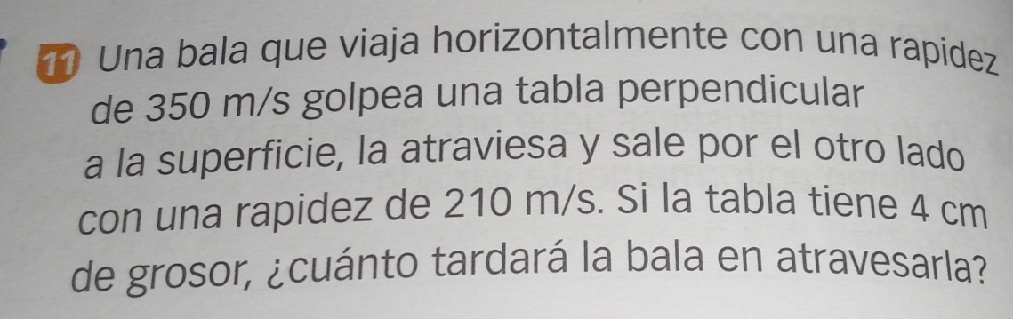 Una bala que viaja horizontalmente con una rapidez 
de 350 m/s golpea una tabla perpendicular 
a la superficie, la atraviesa y sale por el otro lado 
con una rapidez de 210 m/s. Si la tabla tiene 4 cm
de grosor, ¿cuánto tardará la bala en atravesarla?