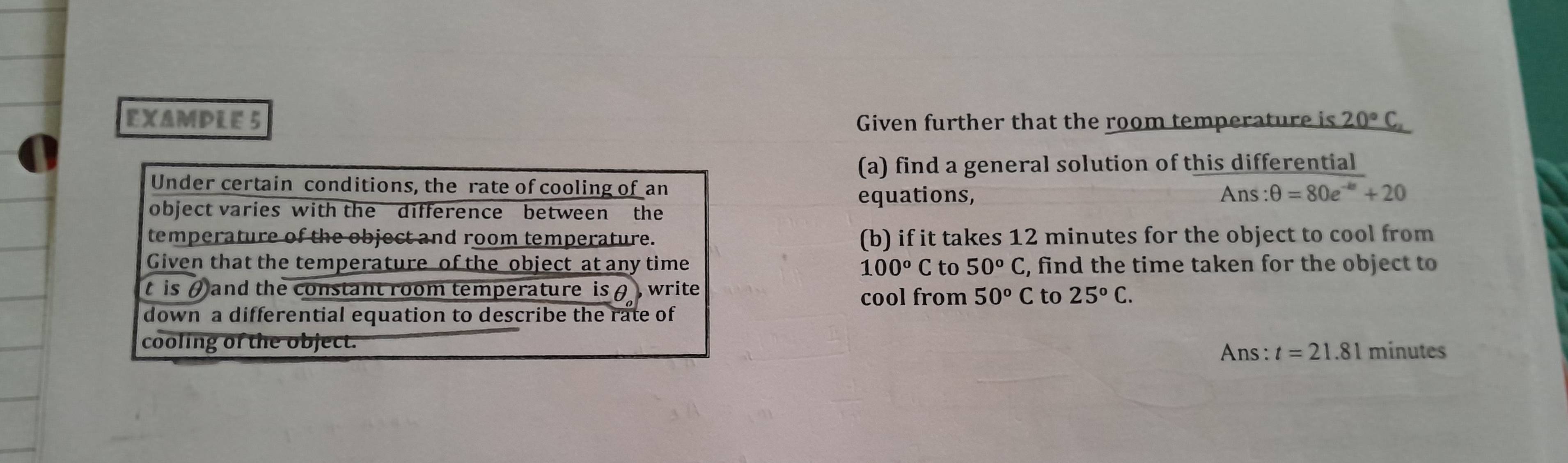 EXAMPLE 5 Given further that the room temperature is 20°C, 
(a) find a general solution of this differential 
Under certain conditions, the rate of cooling of an 
equations, A xs:θ =80e^(-kt)+20
object varies with the difference between the 
temperature of the object and room temperature. (b) if it takes 12 minutes for the object to cool from 
Given that the temperature of the object at any time to 50°C , find the time taken for the object to
100°C
t is ( and the constant room temperature is θ , write cool from 50°C to 25°C. 
down a differential equation to describe the rate of 
cooling of the object. 
Ans: t=21.81 minutes