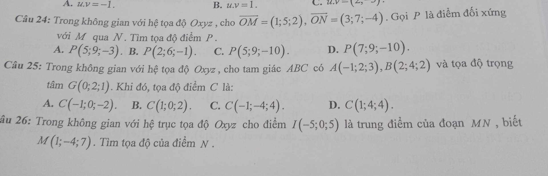 A. u.v=-1. B. u.v=1. C. u.v=(2,-)
Câu 24: Trong không gian với hệ tọa độ Oxyz , cho vector OM=(1;5;2), vector ON=(3;7;-4). Gọi P là điểm đối xứng
với M qua N. Tìm tọa độ điểm P.
A. P(5;9;-3). B. P(2;6;-1). C. P(5;9;-10). D. P(7;9;-10). 
Câu 25: Trong không gian với hệ tọa độ Oxyz , cho tam giác ABC có A(-1;2;3), B(2;4;2) và tọa độ trọng
tâm G(0;2;1). Khi đó, tọa độ điểm C là:
A. C(-1;0;-2). B. C(1;0;2). C. C(-1;-4;4). D. C(1;4;4). 
âu 26: Trong không gian với hệ trục tọa độ Oxyz cho điểm I(-5;0;5) là trung điểm của đoạn MN , biết
M(1;-4;7). Tìm tọa độ của điểm N .