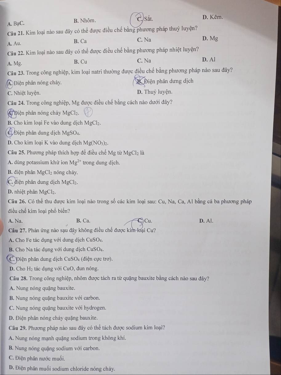 A. BạC. B. Nhôm. C. Sắt.
D. Kẽm.
Câu 21. Kim loại nào sau đây có thể được điều chế bằng phương pháp thuỷ luyện?
A. Au. B. Ca C. Na D. Mg
Câu 22. Kim loại nào sau đây có thể được điều chế bằng phương pháp nhiệt luyện?
A. Mg. B. Cu C. Na D. Al
Câu 23. Trong công nghiệp, kim loại natri thường được điều chế bằng phương pháp nào sau đây?
A. Điện phân nóng chảy. B. Điện phân dưng dịch
C. Nhiệt luyện. D. Thuỷ luyện.
Câu 24. Trong công nghiệp, Mg được điều chế bằng cách nào dưới đây?
W Điện phân nóng chảy MgCl₂.
B. Cho kim loại Fe vào dung dịch MgCl₂.
C Điện phân dung dịch MgSO₄.
D. Cho kim loại K vào dung dịch Mg(NO_3 )2.
Câu 25. Phương pháp thích hợp đề điều chế Mg từ MgCl_2 là
A. dùng potassium khử ion Mg^(2+) trong dung dịch.
B. điện phân MgCl_2 nóng chảy.
C. điện phân dung dịch Ms gCl₂.
D. nhiệt phân MgCl₂.
Câu 26. Có thể thu được kim loại nào trong số các kim loại sau: Cu, Na, Ca, Al bằng cả ba phương pháp
điều chế kim loại phổ biến?
A. Na. B. Ca. )Cu. D. Al.
Câu 27. Phản ứng nào sạu đây không điều chế được kim loại Cu?
A. Cho Fe tác dụng với dung dịch CuSO4.
B. Cho Na tác dụng với dung dịch CuSO₄.
C. Điện phân dung dịch CuSO4 (điện cực trơ).
D. Cho H_2 tác dụng với CuO, đun nóng.
Câu 28. Trong công nghiệp, nhôm được tách ra từ quặng bauxite bằng cách nào sau đây?
A. Nung nóng quặng bauxite.
B. Nung nóng quặng bauxite với carbon.
C. Nung nóng quặng bauxite với hydrogen.
D. Điện phân nóng chảy quặng bauxite.
Câu 29. Phương pháp nào sau đây có thể tách được sodium kim loại?
A. Nung nóng mạnh quặng sodium trong không khí.
B. Nung nóng quặng sodium với carbon.
C. Điện phân nước muối.
D. Điện phân muối sodium chloride nóng chảy.