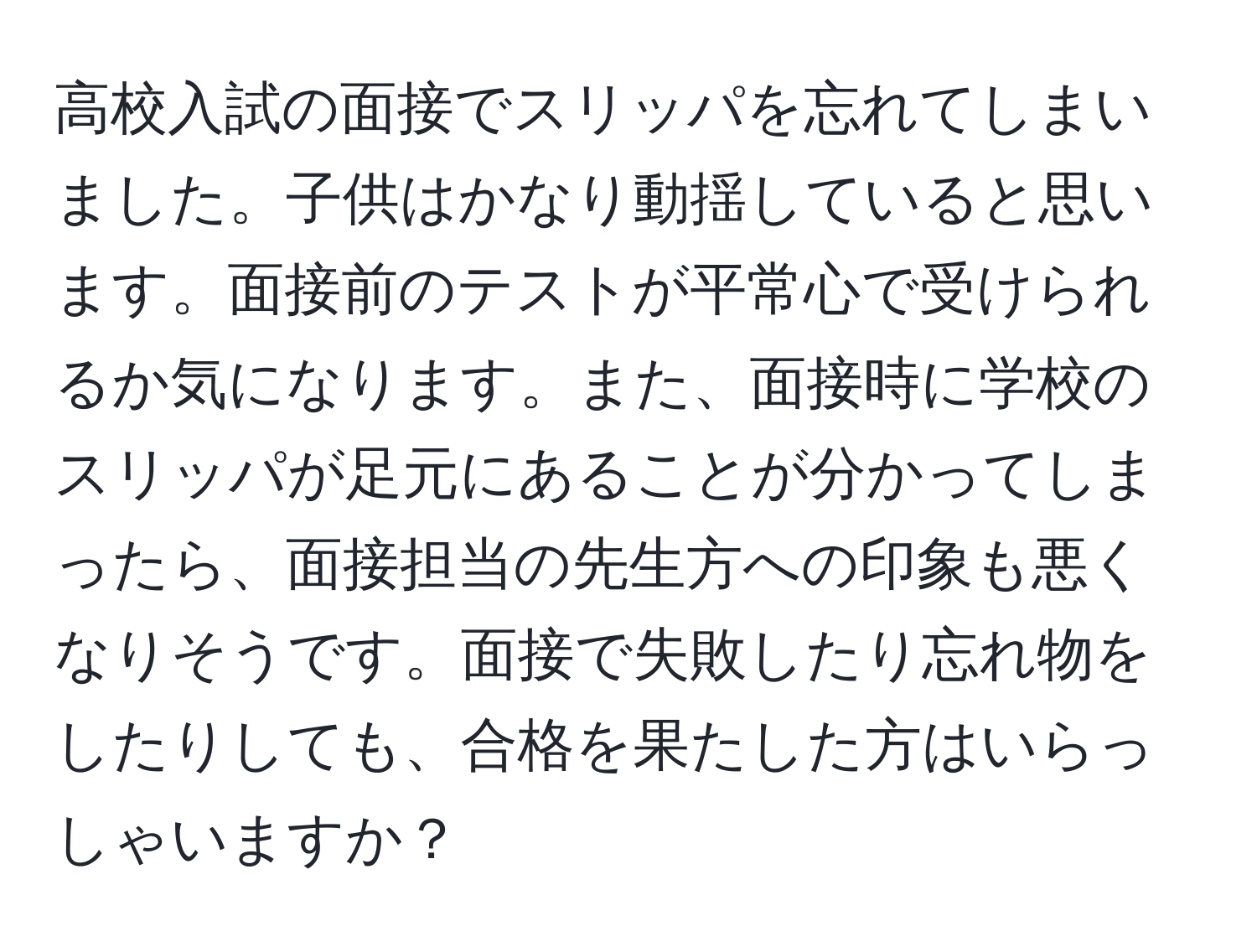 高校入試の面接でスリッパを忘れてしまいました。子供はかなり動揺していると思います。面接前のテストが平常心で受けられるか気になります。また、面接時に学校のスリッパが足元にあることが分かってしまったら、面接担当の先生方への印象も悪くなりそうです。面接で失敗したり忘れ物をしたりしても、合格を果たした方はいらっしゃいますか？