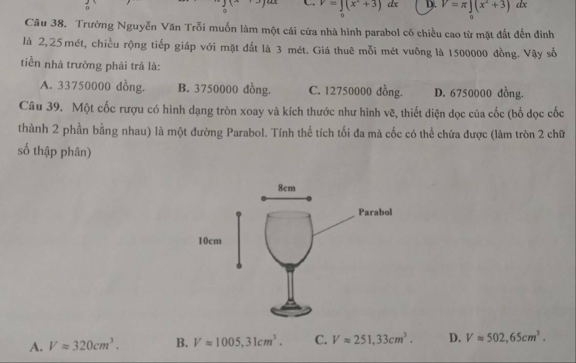 C. V=∈tlimits (x^2+3) dx D. V=π ∈t (x^2+3)dx
o
Câu 38. Trường Nguyễn Văn Trỗi muốn làm một cái cửa nhà hình parabol có chiều cao từ mặt đất đến đinh
là 2, 25mét, chiều rộng tiếp giáp với mặt đất là 3 mét. Giá thuê mỗi mét vuông là 1500000 đồng. Vậy số
tiền nhà trường phải trả là:
A. 33750000 dồng. B. 3750000 đồng. C. 12750000 đồng. D. 6750000 đồng.
Câu 39. Một cốc rượu có hình dạng tròn xoay và kích thước như hình vẽ, thiết diện dọc của cốc (bổ dọc cốc
thành 2 phần bằng nhau) là một đường Parabol. Tính thể tích tối đa mà cốc có thể chứa được (làm tròn 2 chữ
số thập phân)
A. Vapprox 320cm^3.
B. Vapprox 1005, 31cm^3. C. Vapprox 251,33cm^3. D. Vapprox 502, 65cm^3.