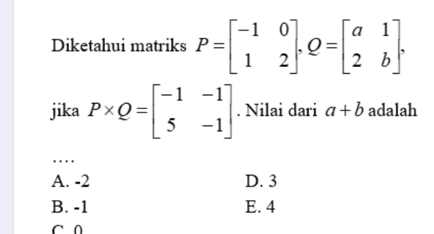 Diketahui matriks P=beginbmatrix -1&0 1&2endbmatrix , Q=beginbmatrix a&1 2&bendbmatrix. 
jika P* Q=beginbmatrix -1&-1 5&-1endbmatrix. Nilai dari a+b adalah
_…
A. -2 D. 3
B. -1 E. 4
C 0