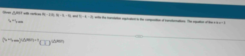 Given △ RST with vertices R(-2,0), S(-5,-5) and T(-4,-2) , write the translation equivalent to the composition of transformations. The equations of line a is
x_pcirc x_p-mos
x=3
(t_ncirc t_yto ∈fty )(△ RST)=T(□ □ )^(△ RST)