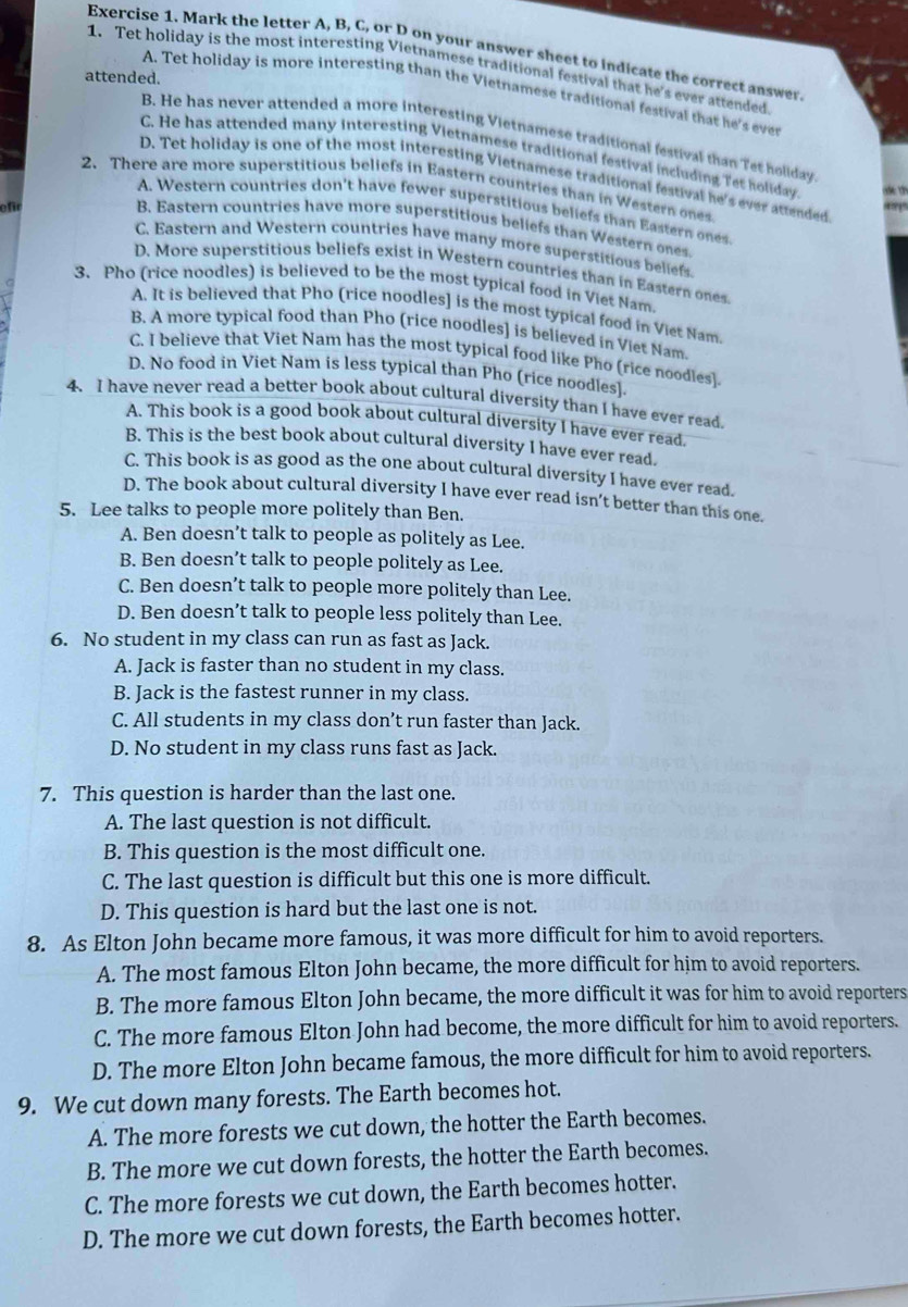 Mark the letter A, B, C, or D on your answer sheet to indicate the correct answer
1. Tet holiday is the most interesting Vietnamese traditional festival that he's ever attended
attended.
A. Tet holiday is more interesting than the Vietnamese traditional festival that he's ever
B. He has never attended a more interesting Vietnamese traditional festival than Tet holiday
C. He has attended many interesting Vietnamese traditional festival including Tet holiday
D. Tet holiday is one of the most interesting Vietnamese traditional festival he's ever attended
2. There are more superstitious beliefs in Eastern countries than in Western ones
efr
421'
A. Western countries don't have fewer superstitious beliefs than Eastern ones
B. Eastern countries have more superstitious beliefs than Western ones
C. Eastern and Western countries have many more superstitious beliefs.
D. More superstitious beliefs exist in Western countries than in Eastern ones
3. Pho (rice noodles) is believed to be the most typical food in Viet Nam.
A. It is believed that Pho (rice noodles] is the most typical food in Viet Nam.
B. A more typical food than Pho (rice noodles] is believed in Viet Nam.
C. I believe that Viet Nam has the most typical food like Pho (rice noodles).
D. No food in Viet Nam is less typical than Pho (rice noodles].
4. I have never read a better book about cultural diversity than I have ever read.
A. This book is a good book about cultural diversity I have ever read.
B. This is the best book about cultural diversity I have ever read.
C. This book is as good as the one about cultural diversity I have ever read.
D. The book about cultural diversity I have ever read isn’t better than this one.
5. Lee talks to people more politely than Ben.
A. Ben doesn’t talk to people as politely as Lee.
B. Ben doesn’t talk to people politely as Lee.
C. Ben doesn’t talk to people more politely than Lee.
D. Ben doesn’t talk to people less politely than Lee.
6. No student in my class can run as fast as Jack.
A. Jack is faster than no student in my class.
B. Jack is the fastest runner in my class.
C. All students in my class don’t run faster than Jack.
D. No student in my class runs fast as Jack.
7. This question is harder than the last one.
A. The last question is not difficult.
B. This question is the most difficult one.
C. The last question is difficult but this one is more difficult.
D. This question is hard but the last one is not.
8. As Elton John became more famous, it was more difficult for him to avoid reporters.
A. The most famous Elton John became, the more difficult for him to avoid reporters.
B. The more famous Elton John became, the more difficult it was for him to avoid reporters
C. The more famous Elton John had become, the more difficult for him to avoid reporters.
D. The more Elton John became famous, the more difficult for him to avoid reporters.
9. We cut down many forests. The Earth becomes hot.
A. The more forests we cut down, the hotter the Earth becomes.
B. The more we cut down forests, the hotter the Earth becomes.
C. The more forests we cut down, the Earth becomes hotter.
D. The more we cut down forests, the Earth becomes hotter.