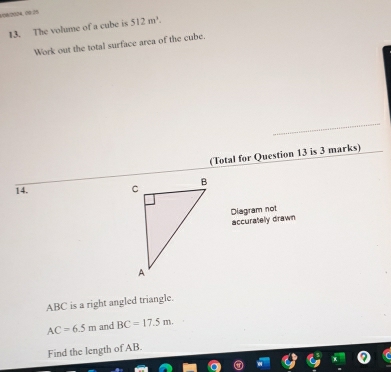 V08/2024,00.25 
13. The volume of a cube is 512m^3. 
Work out the total surface area of the cube. 
(Total for Question 13 is 3 marks) 
14. 
Diagram not accuratelly drawn
ABC is a right angled triangle.
AC=6.5m and BC=17.5m. 
Find the length of AB.