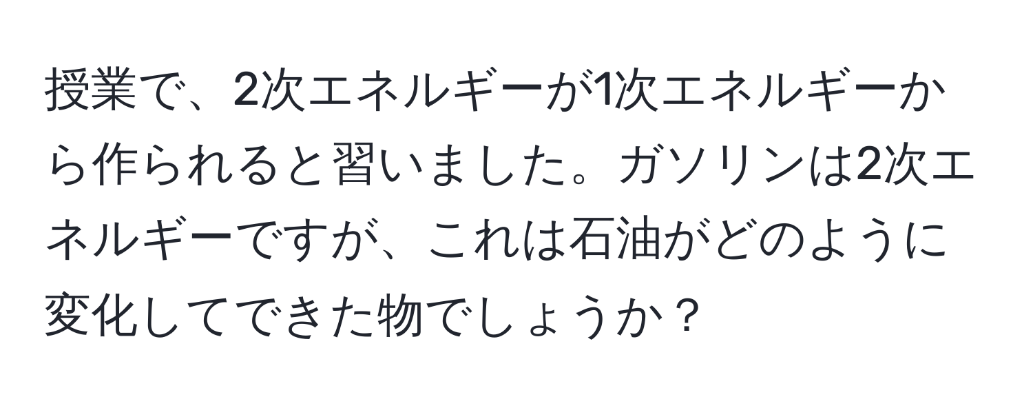 授業で、2次エネルギーが1次エネルギーから作られると習いました。ガソリンは2次エネルギーですが、これは石油がどのように変化してできた物でしょうか？