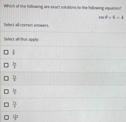 Which of the following are exact solutions to the following equation?
csc θ +6=4
Select all correct answers.
Select all that apply:
 π /6 
 3π /4 
 7π /6 
 5π /4 
 7π /4 
 11π /6 