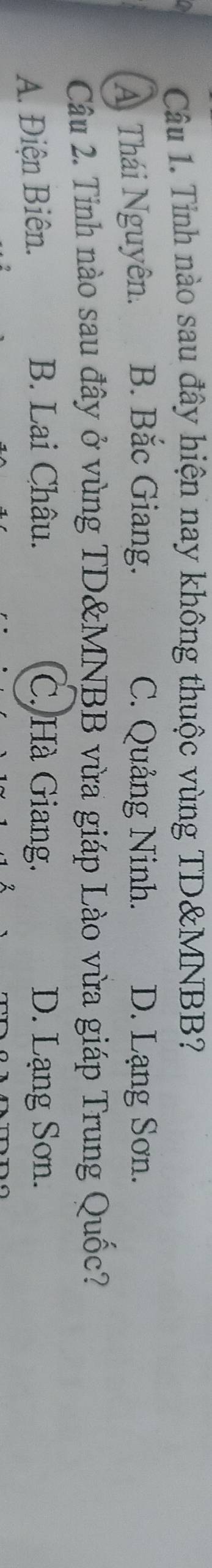 Tỉnh nào sau đây hiện nay không thuộc vùng TD & MNBB?
A Thái Nguyên. B. Bắc Giang. C. Quảng Ninh. D. Lạng Sơn.
Câu 2. Tỉnh nào sau đây ở vùng TD& MNBB vừa giáp Lào vừa giáp Trung Quốc?
A. Điện Biên. B. Lai Châu. C. Hà Giang. D. Lạng Sơn.