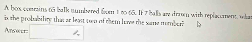 A box contains 65 balls numbered from 1 to 65. If 7 balls are drawn with replacement, what 
is the probability that at least two of them have the same number? 
Answer: □