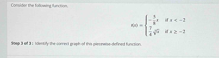 Consider the following function.
f(x)=beginarrayl - 5/8 xifx
Step 3 of 3 : Identify the correct graph of this piecewise-defined function.