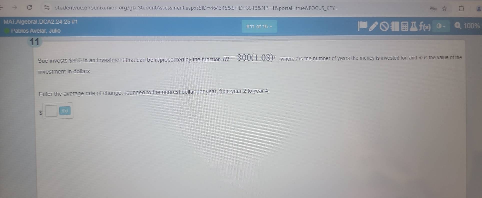 asp* ?SID=4643458LSTID=3518 NP=18 portal=true&FOCUS_KEY= 
MAT.Algebral.DCA2.24-25 #1 
#11 of 16 - ノ○f(x) 100%
Pablos Avelar, Julio 
11 
Sue invests $800 in an investment that can be represented by the function m=800(1.08)^t , where t is the number of years the money is invested for, and m is the value of the 
investment in dollars. 
Enter the average rate of change, rounded to the nearest dollar per year, from year 2 to year 4.
$