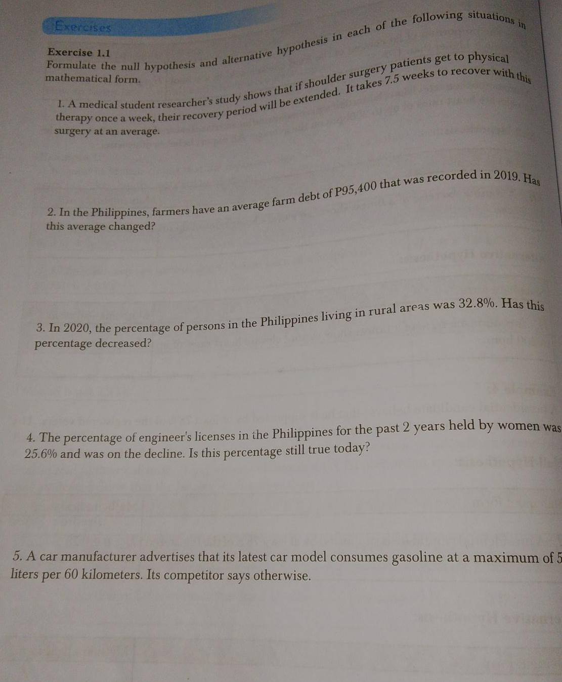 Exercises 
Formulate the null hypothesis and alternative hypothesis in each of the following situations in 
Exercise 1.1 
mathematical form. 
l. A medical student researcher’s study shows that if shoulder surgery patients get to physical 
therapy once a week, their recovery period will be extended. It takes 7.5 weeks to recover with this 
surgery at an average. 
2. In the Philippines, farmers have an average farm debt of P95,400 that was recorded in 2019. Has 
this average changed? 
3. In 2020, the percentage of persons in the Philippines living in rural areas was 32.8%. Has this 
percentage decreased? 
4. The percentage of engineer's licenses in the Philippines for the past 2 years held by women was
25.6% and was on the decline. Is this percentage still true today? 
5. A car manufacturer advertises that its latest car model consumes gasoline at a maximum of 5
liters per 60 kilometers. Its competitor says otherwise.