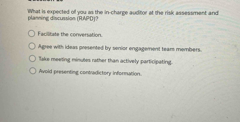 What is expected of you as the in-charge auditor at the risk assessment and
planning discussion (RAPD)?
Facilitate the conversation.
Agree with ideas presented by senior engagement team members.
Take meeting minutes rather than actively participating.
Avoid presenting contradictory information.