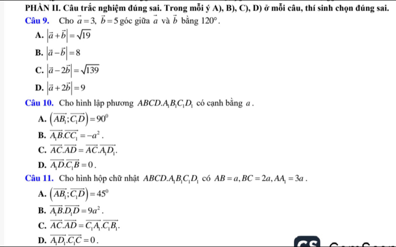 PHÀN II. Câu trắc nghiệm đúng sai. Trong mỗi ý A), B), C), D) ở mỗi câu, thí sinh chọn đúng sai.
Câu 9. Cho vector a=3, vector b=5 góc giữa vector a và vector b bằng 120°.
A. |vector a+vector b|=sqrt(19)
B. |vector a-vector b|=8
C. |vector a-2vector b|=sqrt(139)
D. |vector a+2vector b|=9
Câu 10. Cho hình lập phương ABCD. A_1B_1C_1D_1 có cạnh bằng a .
A. (vector AB_1;vector C_1D)=90^0
B. vector A_1B.vector CC_1=-a^2.
C. vector AC.vector AD=vector AC.vector A_1D_1.
D. vector A_1D.vector C_1B=0. 
Câu 11. Cho hình hộp chữ nhật ABCD. A_1B_1C_1D_1 có AB=a, BC=2a, AA_1=3a.
A. (vector AB_1;vector C_1D)=45°
B. vector A_1B.vector D_1D=9a^2.
C. vector AC.vector AD=vector C_1A_1.vector C_1B_1.
D. vector A_1D_1.vector C_1C=0.