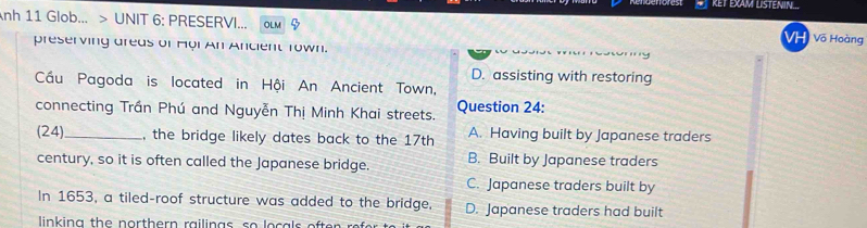 KET EXAM LISTENIN...
nh 11 Glob... > UNIT 6: PRESERVI... OL M Võ Hoàng
VH
preserving areas of Hội An Ancient Town.
D. assisting with restoring
Cầu Pagoda is located in Hội An Ancient Town,
connecting Trần Phú and Nguyễn Thị Minh Khai streets. Question 24:
(24) _, the bridge likely dates back to the 17th A. Having built by Japanese traders
century, so it is often called the Japanese bridge. B. Built by Japanese traders
C. Japanese traders built by
In 1653, a tiled-roof structure was added to the bridge, D. Japanese traders had built
linking the northern railings, so locals efte .