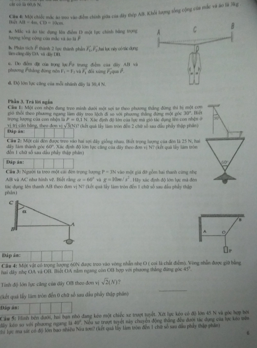 cát có là 60,6 N.
Biết  Cu 4: Một chiếc mắc áo treo vào điễm chính giữa của đây thép AB. Khổi lượng tổng cộng của mắc và áo là 3kg .
AB=4m.CD=10cm.
a. Mắc và áo tác dụng lên điểm D một lực chính bằng trọng
lượng tổng cộng của mắc và áo là F
h, Phân tích overline P thành 2 lực thành phần vector F_1,vector F_2
làm cầng dây DA và dây DB. hai lục náy có tác dụng
e. Do điểm đặt của trọng lụcFớ trung điểm của dây AB và
phương thắng đứng nên F_1=F_1 và vector F_1 dổi xúng vector F_2 qu P.
d. Độ lớn lực căng của mỗi nhánh dây là 30,4 N.
Phần 3. Trã lời ngắn
Câu 1: Một con nhện đang treo minh dưới một sơi tơ theo phương thắng đứng thì bị một cơn
gió thổi theo phương ngang làm đây treo lệch đi so với phương thắng đứng một góc 30° Biết
trọng lượng của con nhện là P=0.1N - Xác định độ lớn của lực mà gió tác dụng lên con nhện ở 10
vị trị căn bằng, theo đơn vị sqrt(3)(N) )? (kết quả lấy làm tròn đến 2 chữ số sau dầu phầy thập phân)
Đáp án:
Câu 2: Một cái đèn được treo vào hai sợi dây giống nhau. Biết trọng lượng của đên là 25 N, hai
dây làm thành góc 60°. Xác định độ lớn lực căng của dây theo đơn vị N? (kết quả lấy làm tròn
đến 1 chữ số sau đấu phầy thập phân)
Đáp án: 60°
Câu 3: Người ta treo một cái đèn trọng lượng P=3N vào một giá đỡ gồm hai thanh cứng nhẹ
AB và AC như hình vẽ. Biết rằng alpha =60° và g=10m/s^2. Hãy xác định độ lớn lực mà đèn
tác dụng lên thanh AB theo đơn vị N? (kết quả lấy làm tròn đến 1 chữ số sau dầu phẩy thập
phân)
B
A 。
Đáp án: P
Câu 4: Một vật có trọng lượng 60N được treo vào vòng nhẫn nhẹ O ( coi là chất điểm). Vòng nhẫn được giữ bằng
hai dây nhẹ OA và OB. Biết OA nằm ngang còn OB hợp với phương thắng đứng góc 45°.
_
Tính độ lớn lực căng của dây OB theo đơn vị sqrt(2)(N) ?
(kết quá lấy làm tròn đến 0 chữ số sau dấu phẩy thập phân)
Đáp án:
Cầu 5: Hình bên dưới, hai bạn nhỏ đang kéo một chiếc xe trượt tuyết. Xét lực kéo có độ lớn 45 N và góc hợp bởi
dây kéo so với phương ngang là 40°. Nếu xe trượt tuyết này chuyển động thắng đều dưới tác dụng của lực kéo trên
Thi lực ma sát có độ lớn bao nhiều Niu tơn? (kết quả lấy làm tròn đến 1 chữ số sau dầu phẩy thập phần)
6