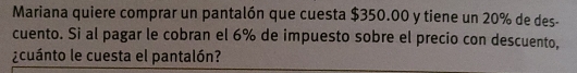 Mariana quiere comprar un pantalón que cuesta $350.00 y tiene un 20% de des- 
cuento. Si al pagar le cobran el 6% de impuesto sobre el precio con descuento, 
¿cuánto le cuesta el pantalón?