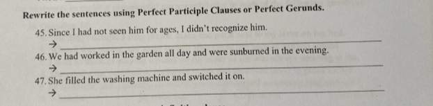 Rewrite the sentences using Perfect Participle Clauses or Perfect Gerunds. 
_ 
45. Since I had not seen him for ages, I didn’t recognize him. 
_ 
46. We had worked in the garden all day and were sunburned in the evening. 
47. She filled the washing machine and switched it on. 
_