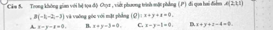 Trong không gian với hệ tọa độ Oxyz , viết phương trình mặt phẳng (P) đi qua hai điểm A(2;1;1)
, B(-1;-2;-3) và vuỡng góc với mặt phẳng (Q): x+y+z=0.
A. x-y-z=0. B. x+y-3=0. C. x-y-1=0. D. x+y+z-4=0.