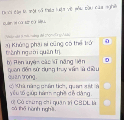 Dưới đây là một số tháo luận về yêu cầu của nghề
quản trị cơ sở dữ liệu.
(Nhấp vào ô máu vàng đế chọn đùng / sai)
a) Không phải ai cũng có thể trở Đ
thành người quản trị.
b) Rèn luyện các kī năng liên D
quan đến sử dụng truy vấn là điều
quan trọng.
c) Khả năng phân tích, quan sát là
yếu tố giúp hành nghề dễ dàng.
d) Có chứng chỉ quản trị CSDL là
có thể hành nghề.