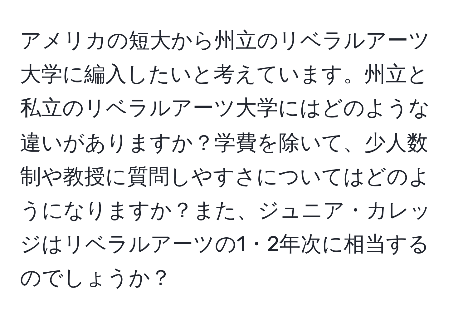 アメリカの短大から州立のリベラルアーツ大学に編入したいと考えています。州立と私立のリベラルアーツ大学にはどのような違いがありますか？学費を除いて、少人数制や教授に質問しやすさについてはどのようになりますか？また、ジュニア・カレッジはリベラルアーツの1・2年次に相当するのでしょうか？