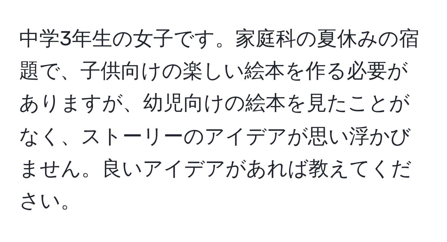 中学3年生の女子です。家庭科の夏休みの宿題で、子供向けの楽しい絵本を作る必要がありますが、幼児向けの絵本を見たことがなく、ストーリーのアイデアが思い浮かびません。良いアイデアがあれば教えてください。