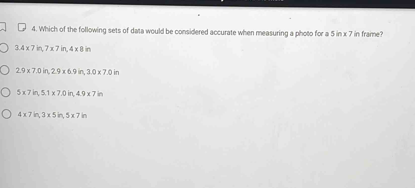 Which of the following sets of data would be considered accurate when measuring a photo for a 5in* 7 in frame?
3.4* 7in, 7* 7in, 4* 8in
2.9* 7.0in, 2.9* 6.9in, 3.0* 7.0in
5* 7in, 5.1* 7.0in, 4.9* 7in
4* 7in, 3* 5in, 5* 7in