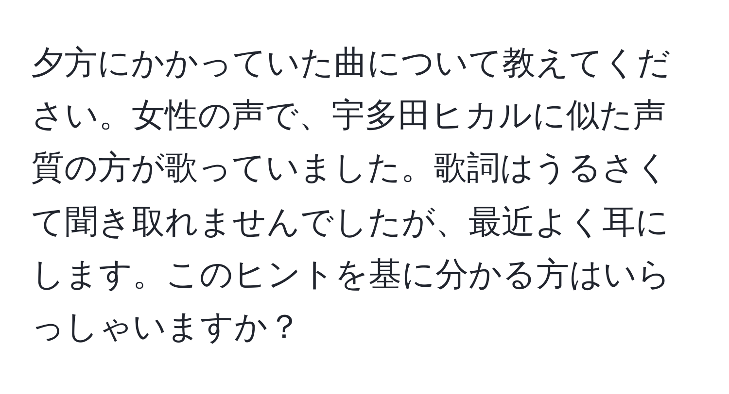 夕方にかかっていた曲について教えてください。女性の声で、宇多田ヒカルに似た声質の方が歌っていました。歌詞はうるさくて聞き取れませんでしたが、最近よく耳にします。このヒントを基に分かる方はいらっしゃいますか？