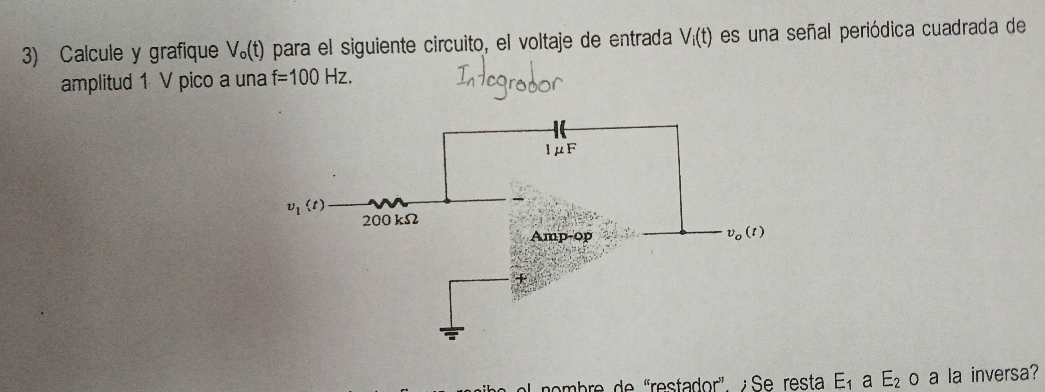 Calcule y grafique V_o(t) para el siguiente circuito, el voltaje de entrada V_i(t) es una señal periódica cuadrada de
amplitud 1 V pico a una f=100Hz.
nombre de 'restador' ¿ Se resta E_1 a E_2O a la inversa?