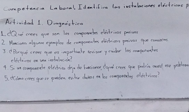 Competencia Laboral. Identifica las instalaciones electricas p 
Actividad 1. Diagnostico 
1. dQve crees gue son los componentes electricos pasivos 
2 Menciona algunos ejemplos de componentes electricos pasivos gue conozcas. 
3. dPorgue crees gue es importante revisorycuidar los componentes 
electricos en una instalacion? 
4. Siun componente electrico defa de funcionar, (qud crees gue padria causa ese problem 
5. CComo crees guese pueden evitar danos en los componentes electricos?