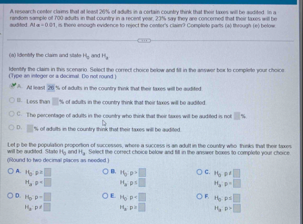 A research center claims that at least 26% of adults in a certain country think that their taxes will be audited. In a
random sample of 700 adults in that country in a recent year, 23% say they are concerned that their taxes will be
audited. At alpha =0.01 , is there enough evidence to reject the center's claim? Complete parts (a) through (e) below.
(a) Identify the claim and state H_0 and H_a
ldentify the claim in this scenario. Select the correct choice below and fill in the answer box to complete your choice
(Type an integer or a decimal. Do not round.)
A. At least 26 % of adults in the country think that their taxes will be audited
B. Less than □ % of adults in the country think that their taxes will be audited.
C. The percentage of adults in the country who think that their taxes will be audited is not □ %
D. □ % of adults in the country think that their taxes will be audited.
Let p be the population proportion of successes, where a success is an adult in the country who thinks that their taxes
will be audited. State H_0 and H_a. Select the correct choice below and fill in the answer boxes to complete your choice.
(Round to two decimal places as needed.)
A. H_0:p≥ □ B. H_0:p>□ C. H_0:p!= □
H_a:p
H_a:p≤ □
H_a:p=□
E.
D. H_0:p=□ H_0:p H_0:p≤ □
F.
H_a:p!= □
H_a:p≥ □
H_a:p>□